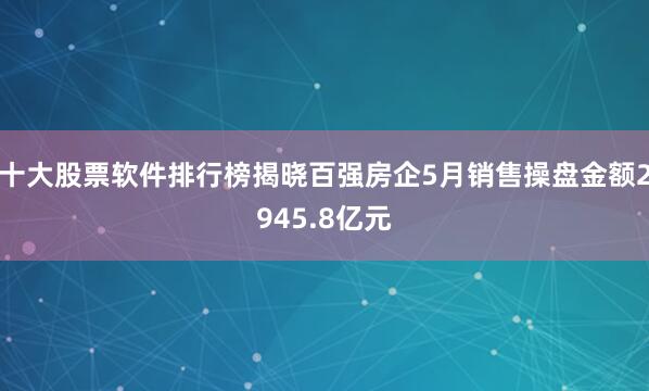 十大股票软件排行榜揭晓百强房企5月销售操盘金额2945.8亿元