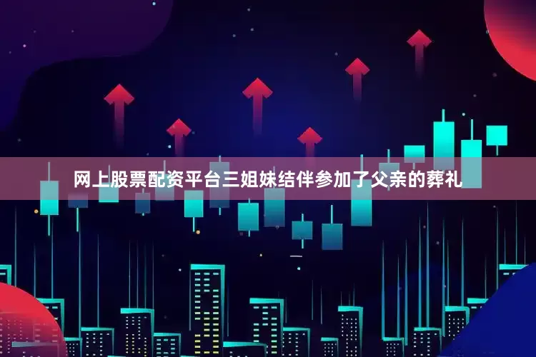 网上股票配资平台三姐妹结伴参加了父亲的葬礼