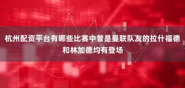 杭州配资平台有哪些比赛中曾是曼联队友的拉什福德和林加德均有登场