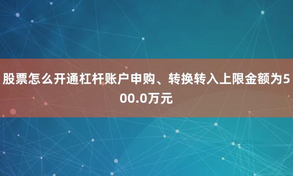 股票怎么开通杠杆账户申购、转换转入上限金额为500.0万元