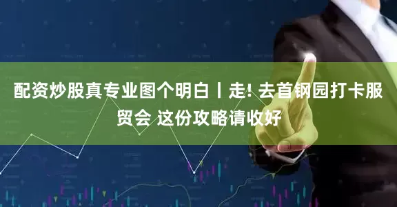 配资炒股真专业图个明白丨走! 去首钢园打卡服贸会 这份攻略请收好