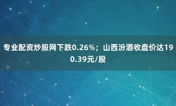专业配资炒股网下跌0.26%；山西汾酒收盘价达190.39元/股