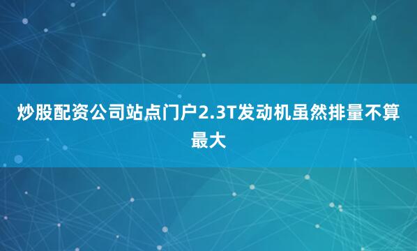 炒股配资公司站点门户2.3T发动机虽然排量不算最大