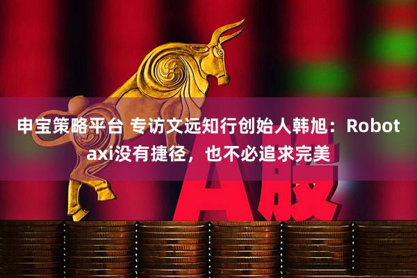 申宝策略平台 专访文远知行创始人韩旭:Robotaxi没有捷径,也不必追求完美