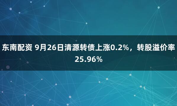 东南配资 9月26日清源转债上涨0.2%，转股溢价率25.96%