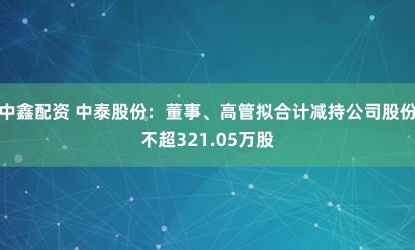 中鑫配资 中泰股份：董事、高管拟合计减持公司股份不超321.05万股