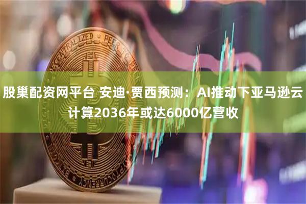 股巢配资网平台 安迪·贾西预测：AI推动下亚马逊云计算2036年或达6000亿营收