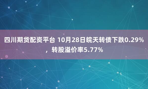 四川期货配资平台 10月28日皖天转债下跌0.29%,转股溢价率5.77%