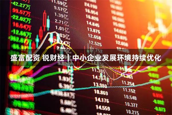 盛富配资 锐财经｜中小企业发展环境持续优化