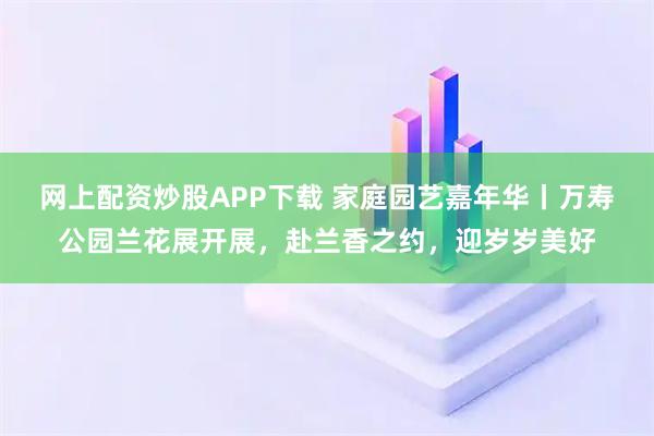 网上配资炒股APP下载 家庭园艺嘉年华丨万寿公园兰花展开展，赴兰香之约，迎岁岁美好