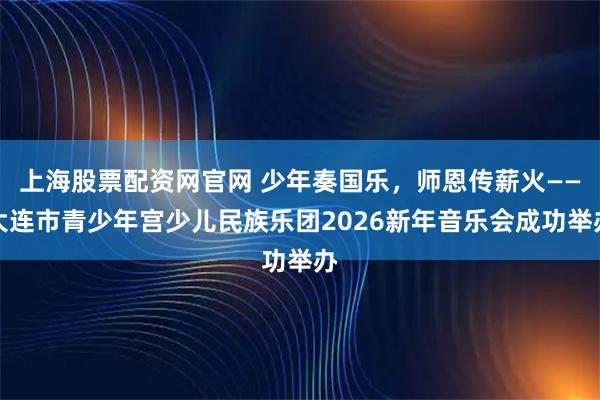上海股票配资网官网 少年奏国乐，师恩传薪火——大连市青少年宫少儿民族乐团2026新年音乐会成功举办