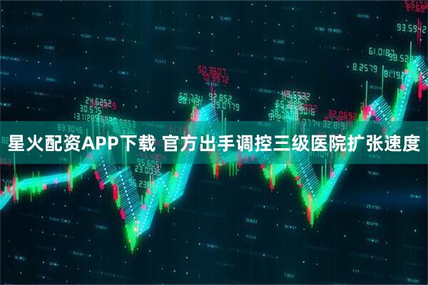 星火配资APP下载 官方出手调控三级医院扩张速度