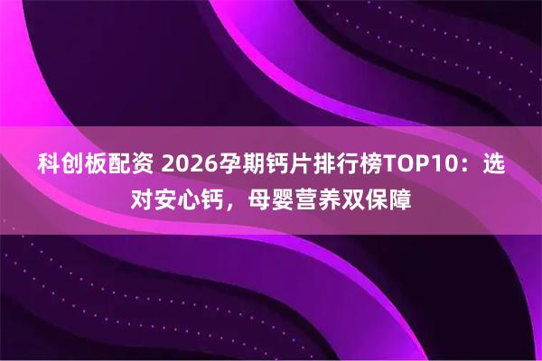 科创板配资 2026孕期钙片排行榜TOP10：选对安心钙，母婴营养双保障