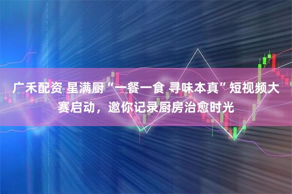 广禾配资 星满厨“一餐一食 寻味本真”短视频大赛启动，邀你记录厨房治愈时光