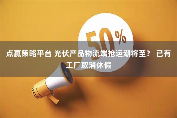 点赢策略平台 光伏产品物流端抢运潮将至？ 已有工厂取消休假