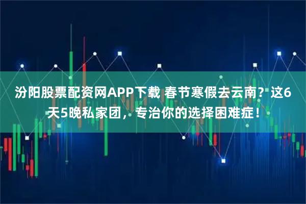 汾阳股票配资网APP下载 春节寒假去云南？这6天5晚私家团，专治你的选择困难症！