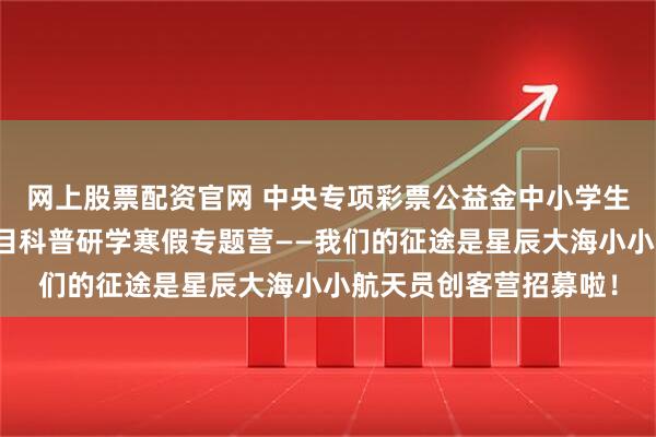 网上股票配资官网 中央专项彩票公益金中小学生校外研学实践活动项目科普研学寒假专题营——我们的征途是星辰大海小小航天员创客营招募啦！