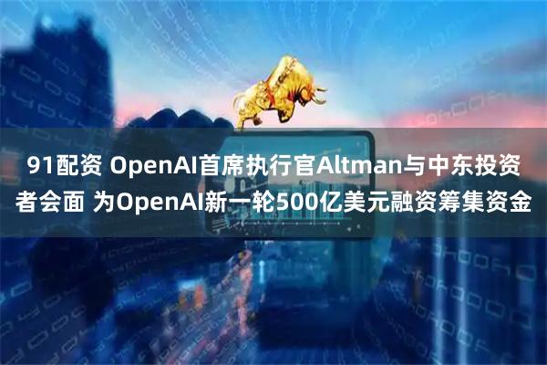 91配资 OpenAI首席执行官Altman与中东投资者会面 为OpenAI新一轮500亿美元融资筹集资金