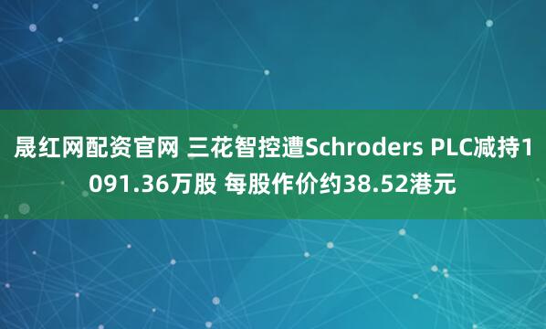 晟红网配资官网 三花智控遭Schroders PLC减持1091.36万股 每股作价约38.52港元