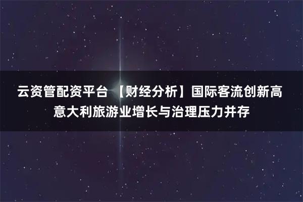 云资管配资平台 【财经分析】国际客流创新高 意大利旅游业增长与治理压力并存