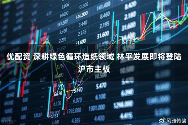优配资 深耕绿色循环造纸领域 林平发展即将登陆沪市主板