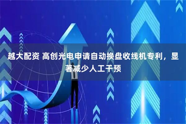 越大配资 高创光电申请自动换盘收线机专利，显著减少人工干预