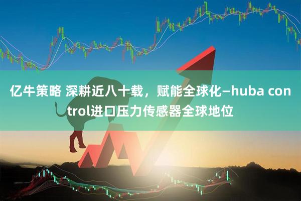 亿牛策略 深耕近八十载，赋能全球化—huba control进口压力传感器全球地位