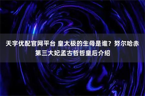 天宇优配官网平台 皇太极的生母是谁？努尔哈赤第三大妃孟古哲哲皇后介绍