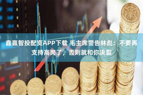 鑫赢智投配资APP下载 毛主席警告林彪：不要再支持高岗了，否则就和你决裂