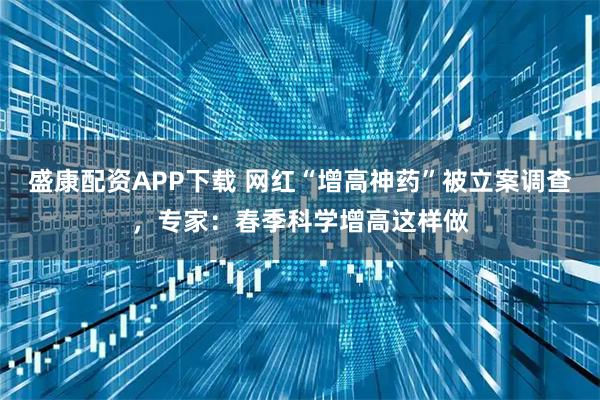 盛康配资APP下载 网红“增高神药”被立案调查,专家:春季科学增高这样做