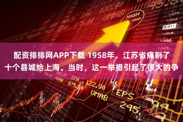 配资排排网APP下载 1958年，江苏省痛割了十个县城给上海。当时，这一举措引起了很大的争