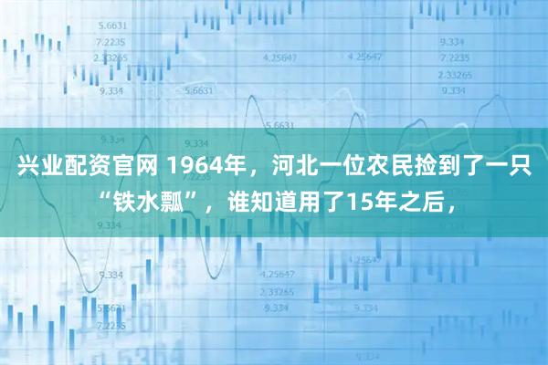 兴业配资官网 1964年，河北一位农民捡到了一只“铁水瓢”，谁知道用了15年之后，