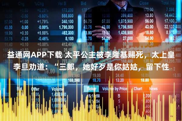 益通网APP下载 太平公主被李隆基赐死，太上皇李旦劝道：“三郎，她好歹是你姑姑，留下性