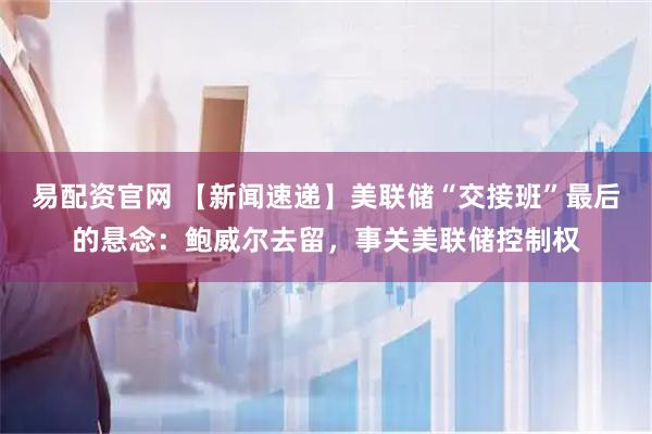 易配资官网 【新闻速递】美联储“交接班”最后的悬念：鲍威尔去留，事关美联储控制权