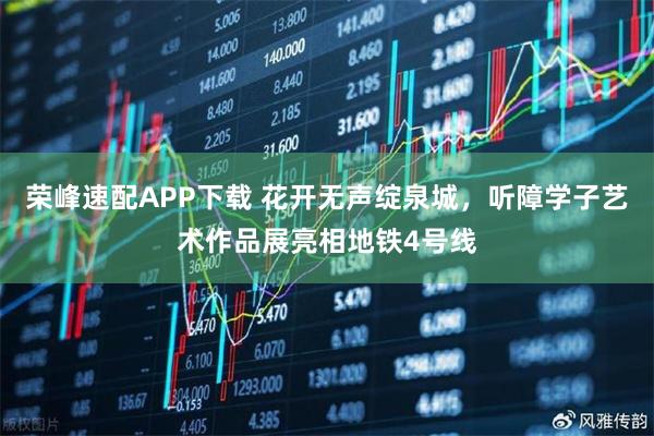 荣峰速配APP下载 花开无声绽泉城，听障学子艺术作品展亮相地铁4号线